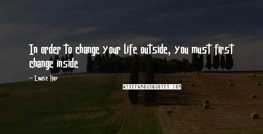 Louise Hay Quotes: In order to change your life outside, you must first change inside