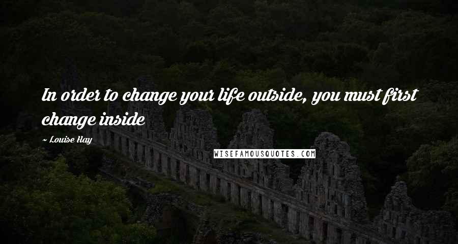 Louise Hay Quotes: In order to change your life outside, you must first change inside