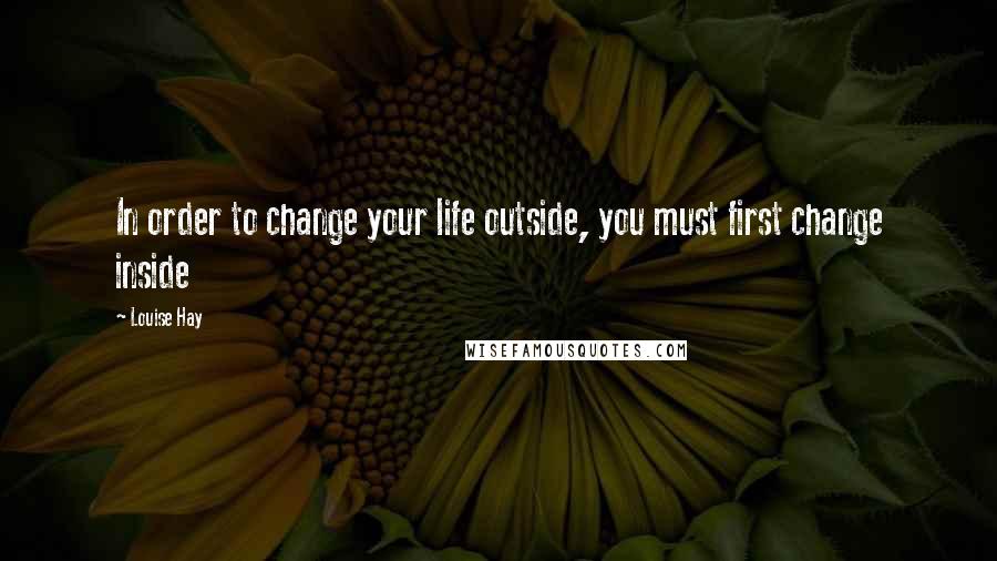 Louise Hay Quotes: In order to change your life outside, you must first change inside