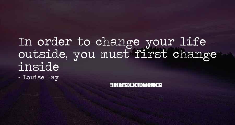 Louise Hay Quotes: In order to change your life outside, you must first change inside