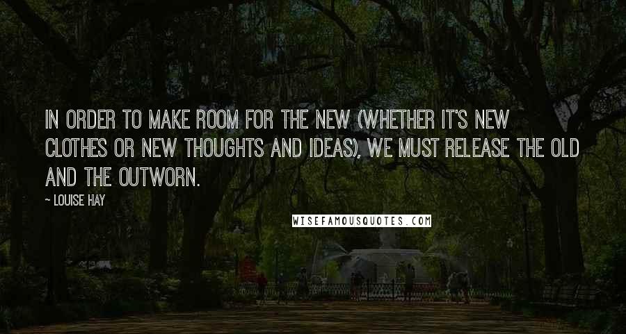 Louise Hay Quotes: In order to make room for the new (whether it's new clothes or new thoughts and ideas), we must release the old and the outworn.