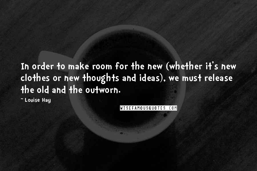 Louise Hay Quotes: In order to make room for the new (whether it's new clothes or new thoughts and ideas), we must release the old and the outworn.