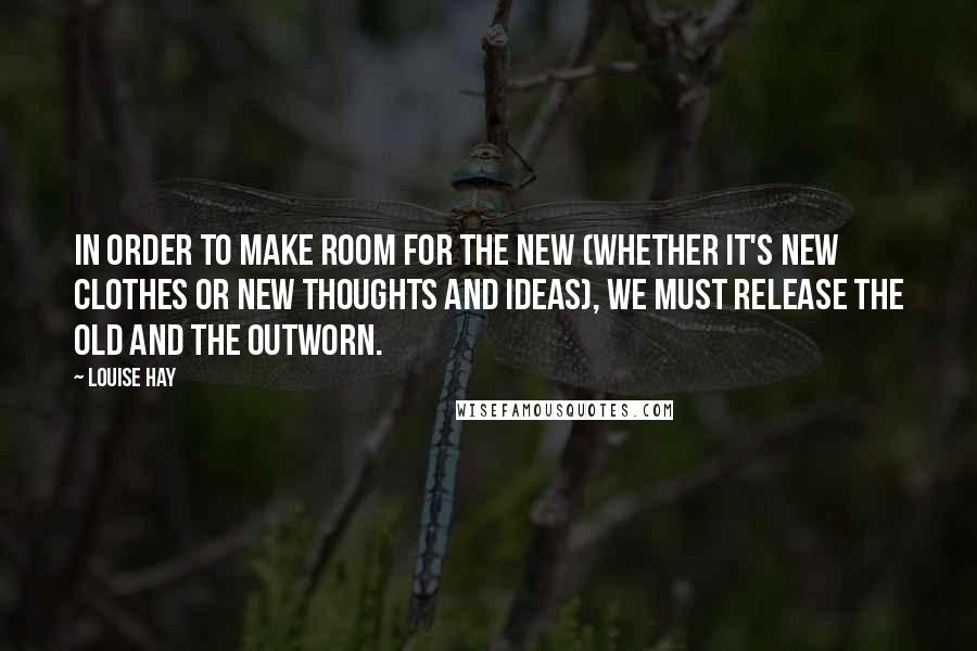 Louise Hay Quotes: In order to make room for the new (whether it's new clothes or new thoughts and ideas), we must release the old and the outworn.