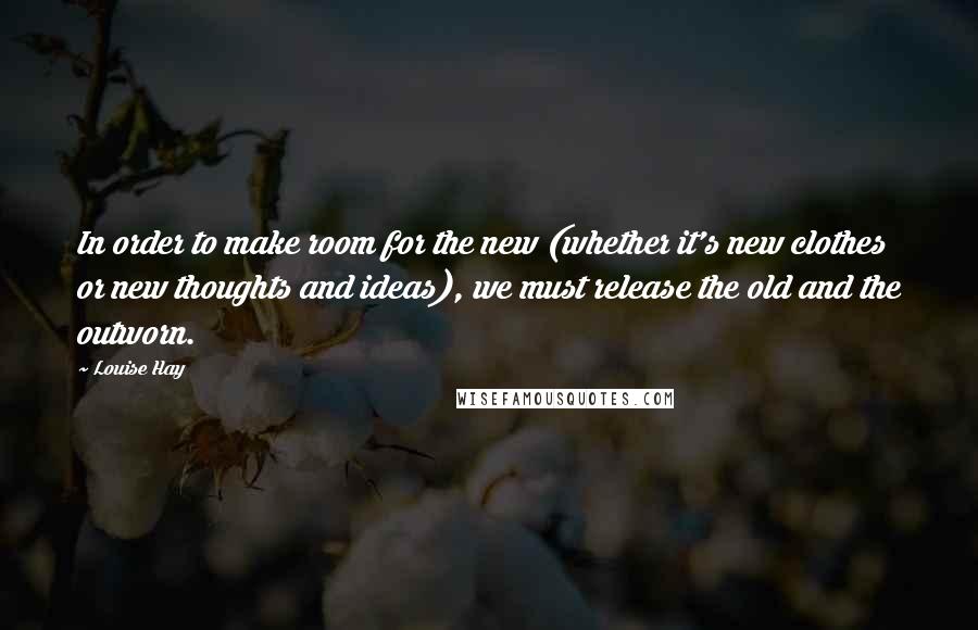 Louise Hay Quotes: In order to make room for the new (whether it's new clothes or new thoughts and ideas), we must release the old and the outworn.