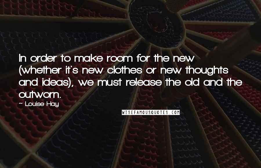 Louise Hay Quotes: In order to make room for the new (whether it's new clothes or new thoughts and ideas), we must release the old and the outworn.