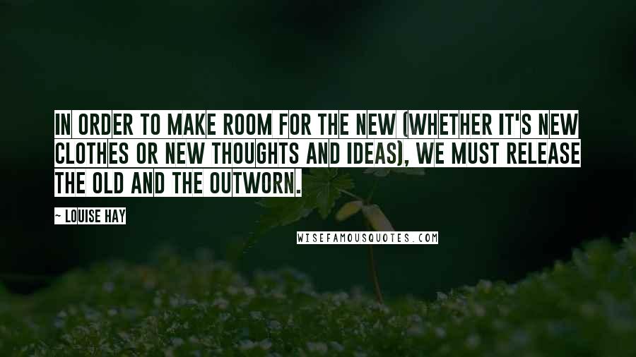 Louise Hay Quotes: In order to make room for the new (whether it's new clothes or new thoughts and ideas), we must release the old and the outworn.