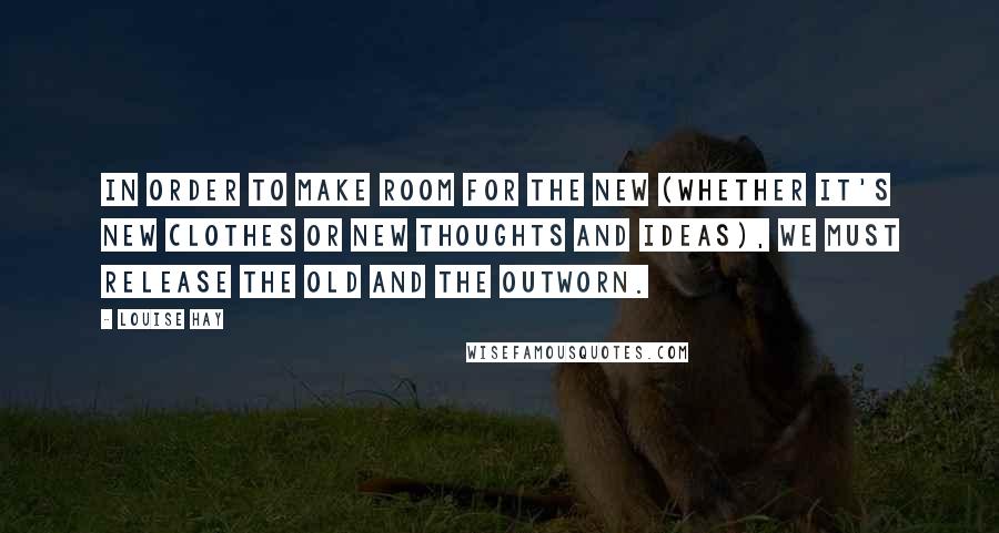 Louise Hay Quotes: In order to make room for the new (whether it's new clothes or new thoughts and ideas), we must release the old and the outworn.