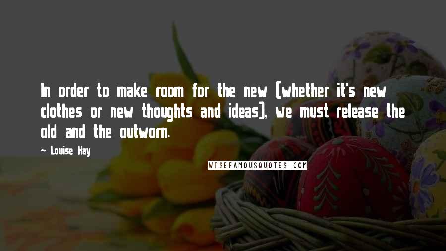 Louise Hay Quotes: In order to make room for the new (whether it's new clothes or new thoughts and ideas), we must release the old and the outworn.