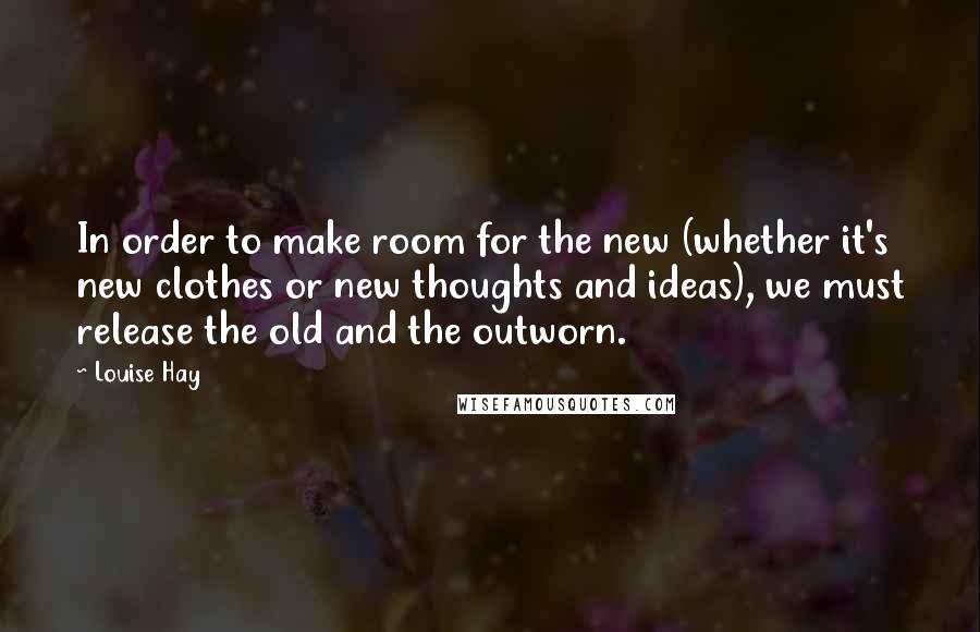 Louise Hay Quotes: In order to make room for the new (whether it's new clothes or new thoughts and ideas), we must release the old and the outworn.