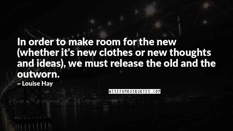 Louise Hay Quotes: In order to make room for the new (whether it's new clothes or new thoughts and ideas), we must release the old and the outworn.