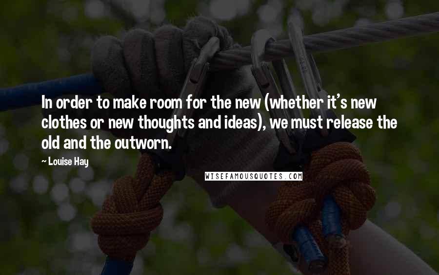 Louise Hay Quotes: In order to make room for the new (whether it's new clothes or new thoughts and ideas), we must release the old and the outworn.