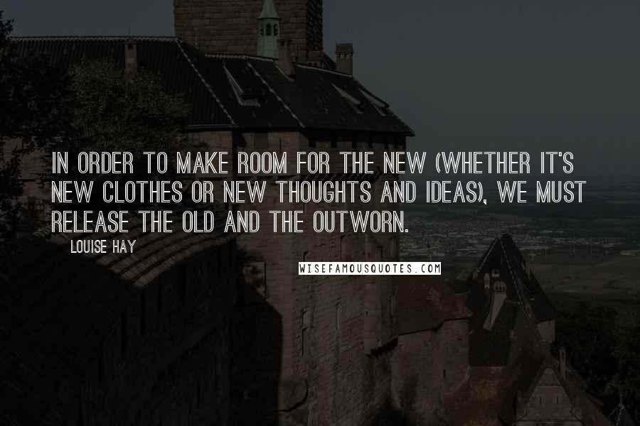 Louise Hay Quotes: In order to make room for the new (whether it's new clothes or new thoughts and ideas), we must release the old and the outworn.