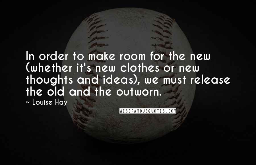 Louise Hay Quotes: In order to make room for the new (whether it's new clothes or new thoughts and ideas), we must release the old and the outworn.