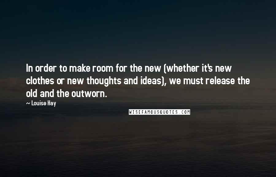 Louise Hay Quotes: In order to make room for the new (whether it's new clothes or new thoughts and ideas), we must release the old and the outworn.