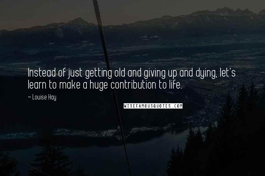 Louise Hay Quotes: Instead of just getting old and giving up and dying, let's learn to make a huge contribution to life.