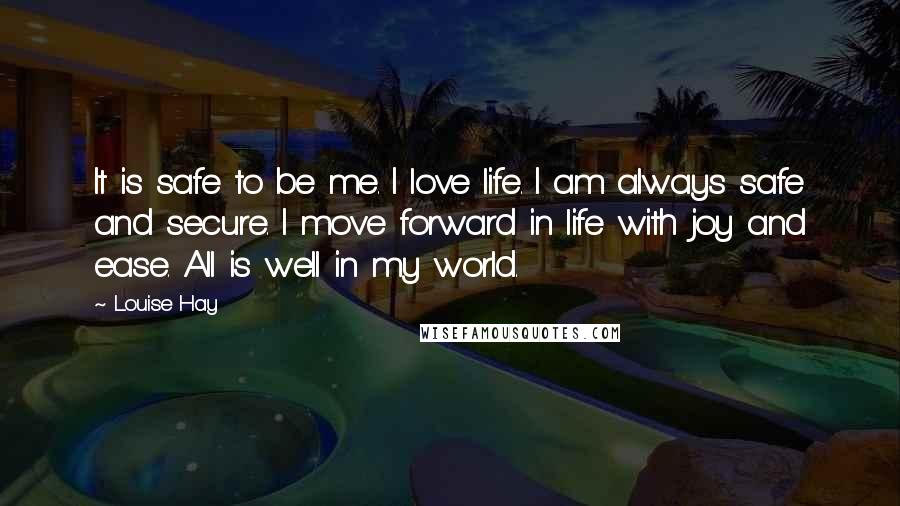 Louise Hay Quotes: It is safe to be me. I love life. I am always safe and secure. I move forward in life with joy and ease. All is well in my world.