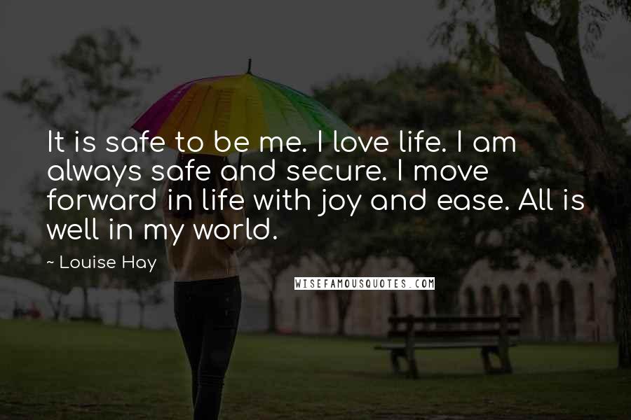 Louise Hay Quotes: It is safe to be me. I love life. I am always safe and secure. I move forward in life with joy and ease. All is well in my world.