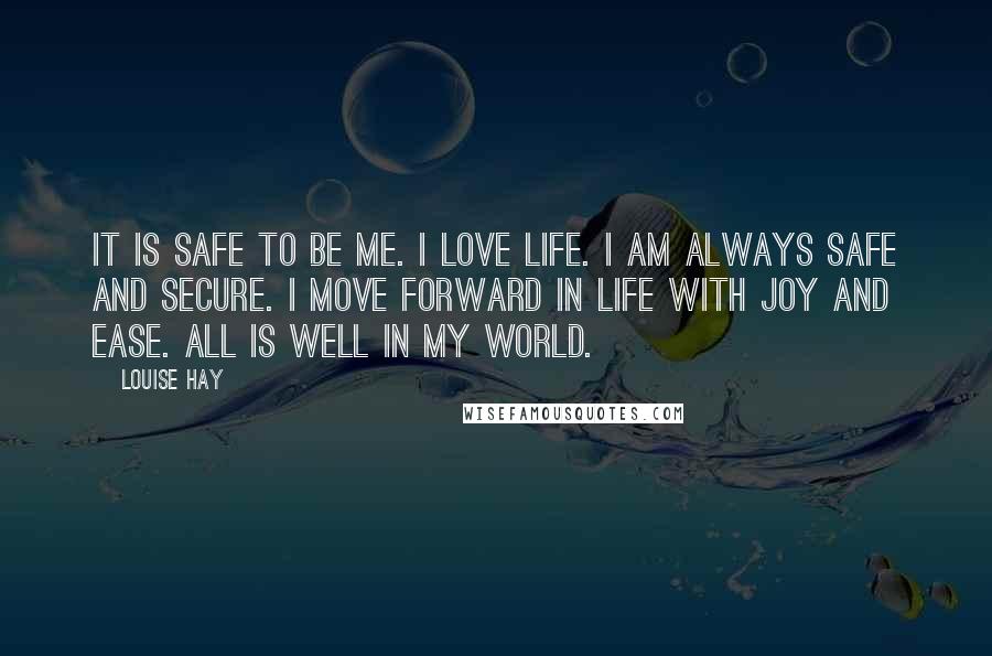 Louise Hay Quotes: It is safe to be me. I love life. I am always safe and secure. I move forward in life with joy and ease. All is well in my world.