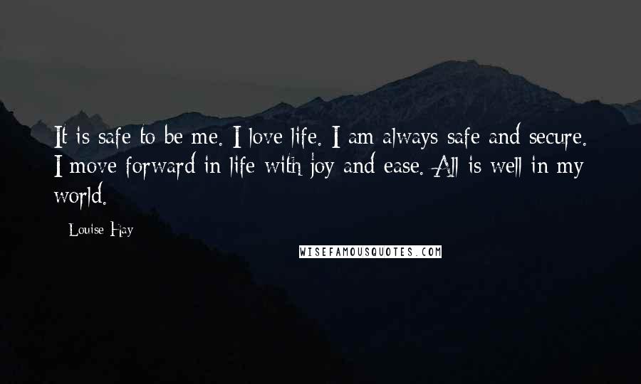 Louise Hay Quotes: It is safe to be me. I love life. I am always safe and secure. I move forward in life with joy and ease. All is well in my world.