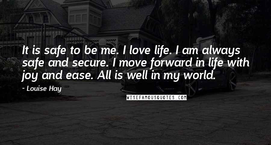 Louise Hay Quotes: It is safe to be me. I love life. I am always safe and secure. I move forward in life with joy and ease. All is well in my world.