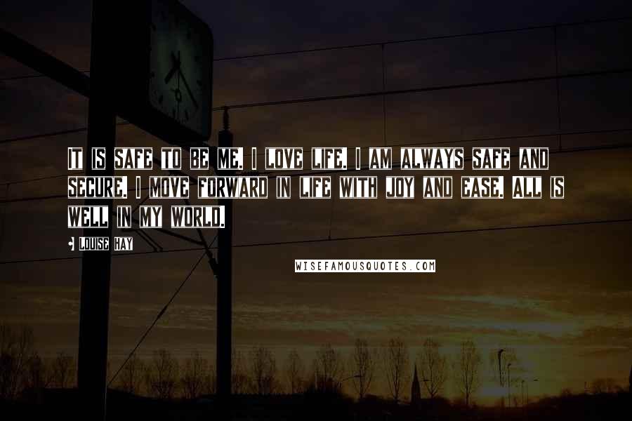 Louise Hay Quotes: It is safe to be me. I love life. I am always safe and secure. I move forward in life with joy and ease. All is well in my world.