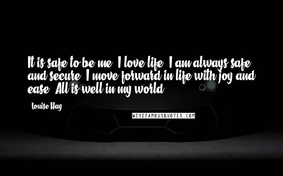 Louise Hay Quotes: It is safe to be me. I love life. I am always safe and secure. I move forward in life with joy and ease. All is well in my world.