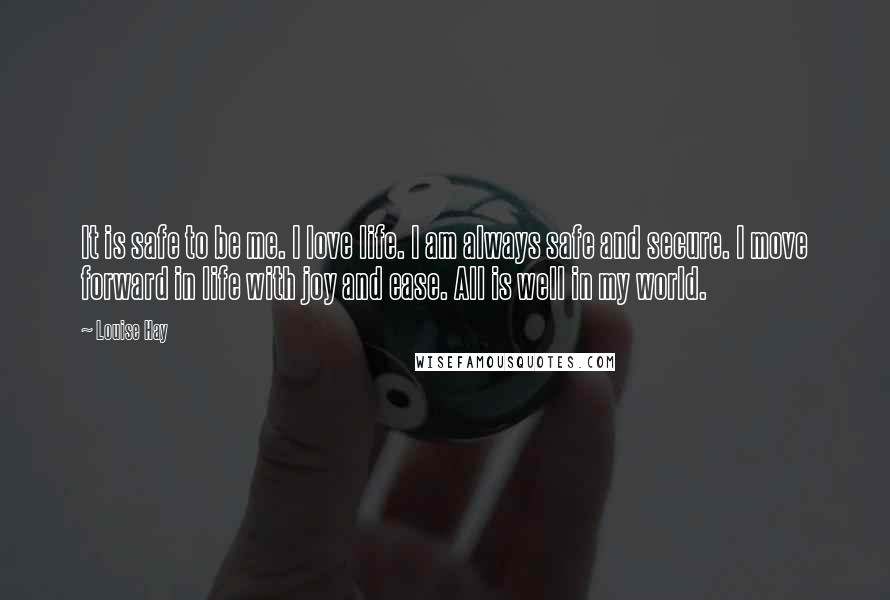 Louise Hay Quotes: It is safe to be me. I love life. I am always safe and secure. I move forward in life with joy and ease. All is well in my world.