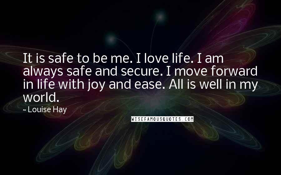 Louise Hay Quotes: It is safe to be me. I love life. I am always safe and secure. I move forward in life with joy and ease. All is well in my world.