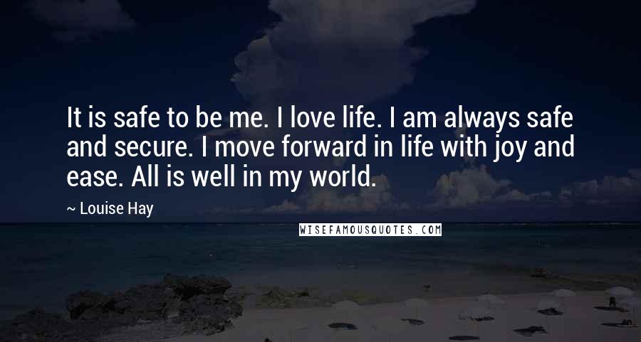 Louise Hay Quotes: It is safe to be me. I love life. I am always safe and secure. I move forward in life with joy and ease. All is well in my world.