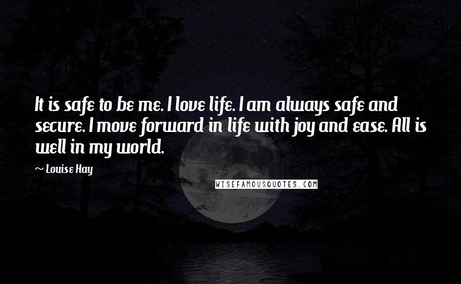 Louise Hay Quotes: It is safe to be me. I love life. I am always safe and secure. I move forward in life with joy and ease. All is well in my world.