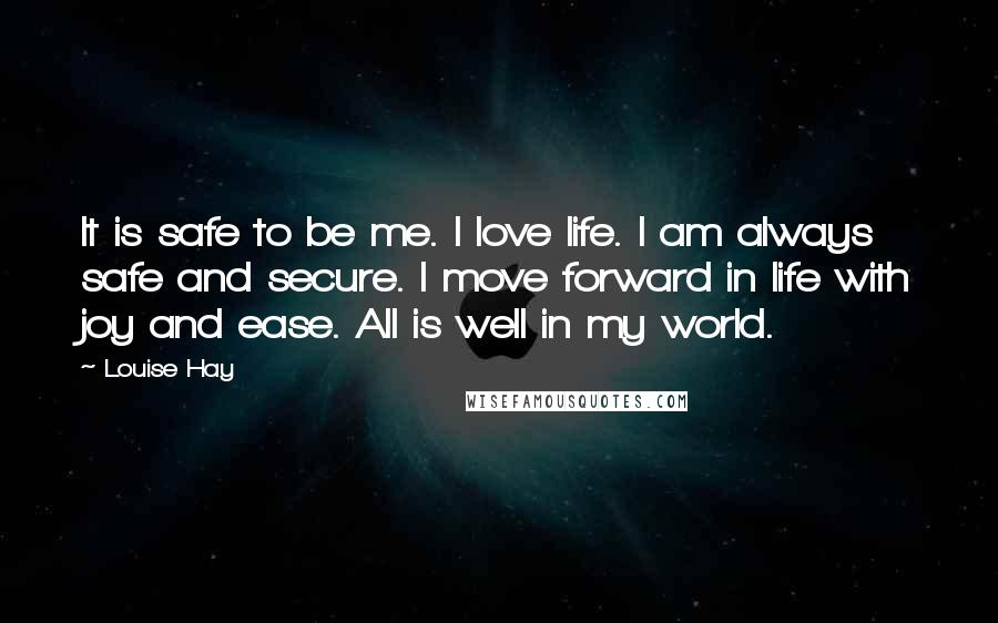 Louise Hay Quotes: It is safe to be me. I love life. I am always safe and secure. I move forward in life with joy and ease. All is well in my world.