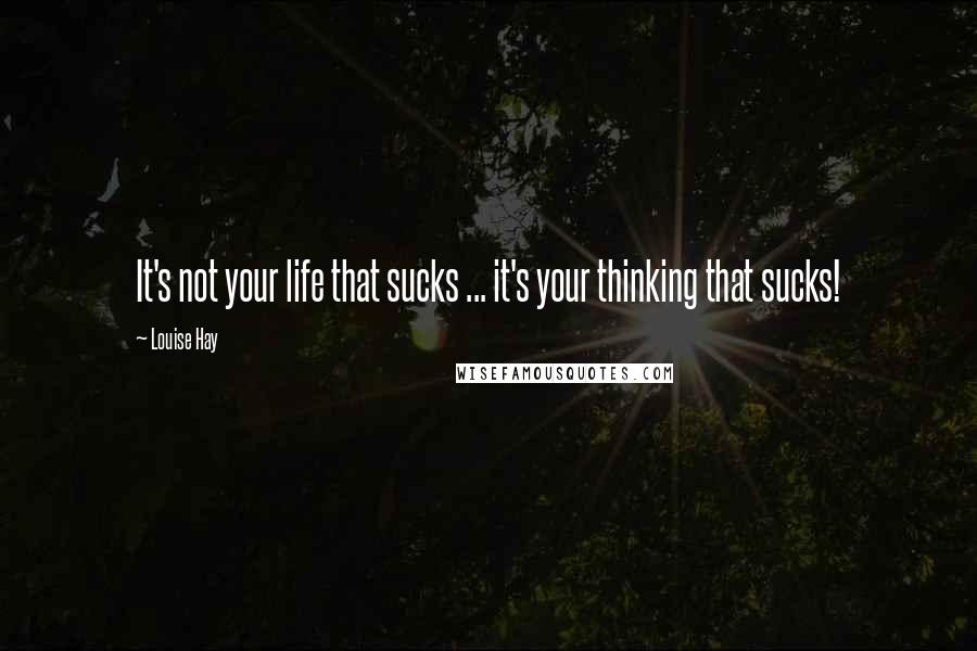 Louise Hay Quotes: It's not your life that sucks ... it's your thinking that sucks!