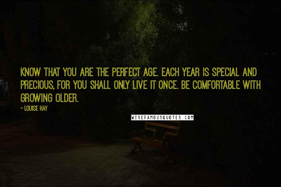 Louise Hay Quotes: Know that you are the perfect age. Each year is special and precious, for you shall only live it once. Be comfortable with growing older.