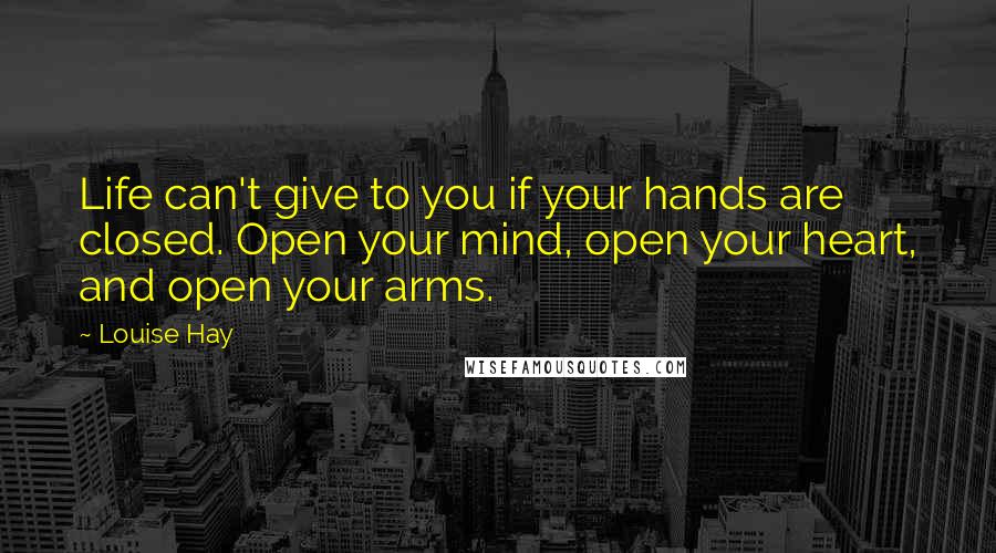 Louise Hay Quotes: Life can't give to you if your hands are closed. Open your mind, open your heart, and open your arms.