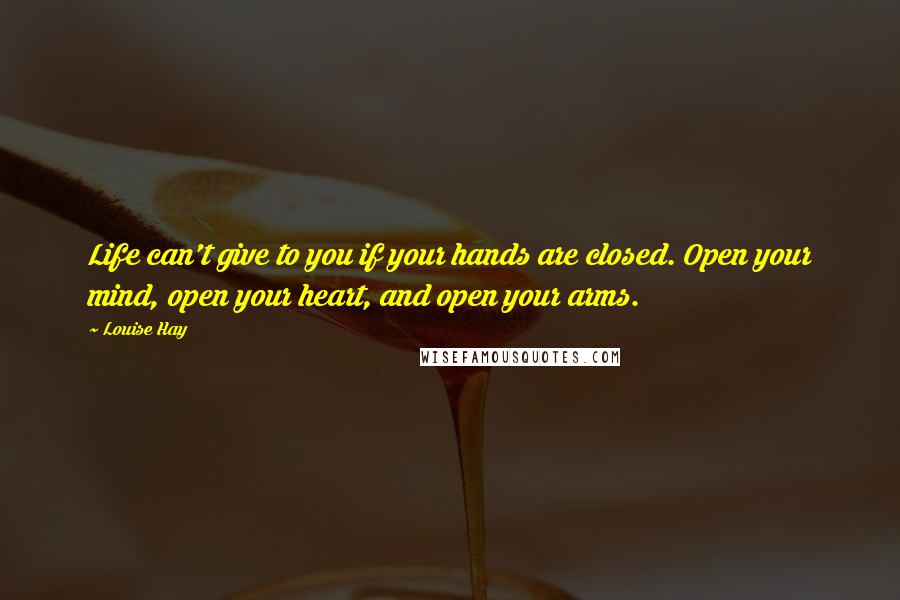 Louise Hay Quotes: Life can't give to you if your hands are closed. Open your mind, open your heart, and open your arms.