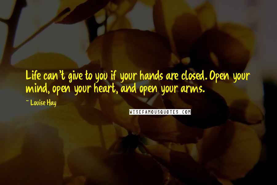 Louise Hay Quotes: Life can't give to you if your hands are closed. Open your mind, open your heart, and open your arms.