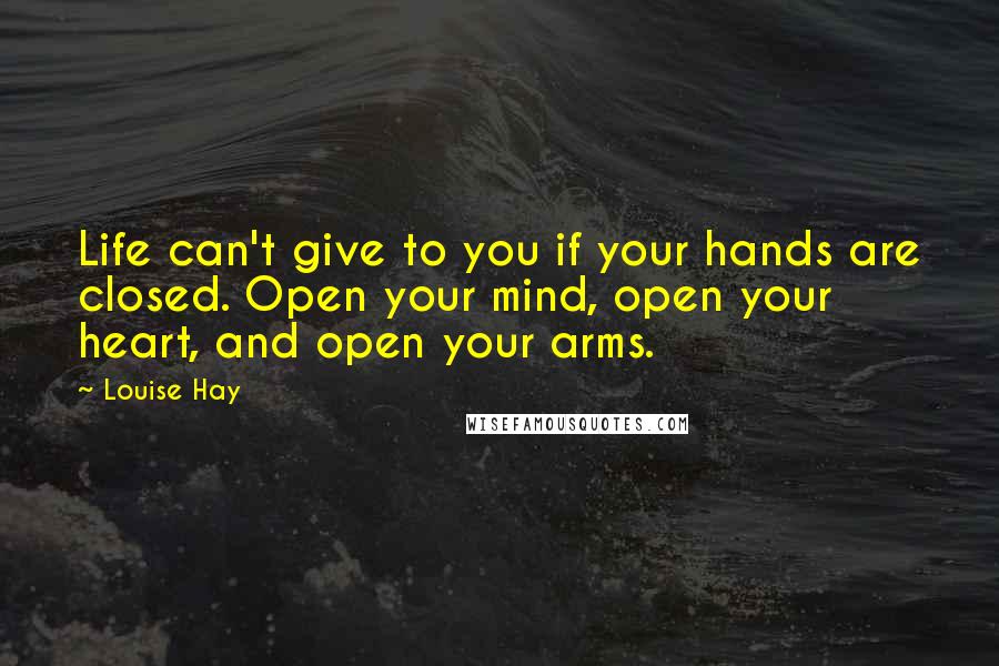 Louise Hay Quotes: Life can't give to you if your hands are closed. Open your mind, open your heart, and open your arms.