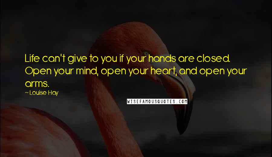 Louise Hay Quotes: Life can't give to you if your hands are closed. Open your mind, open your heart, and open your arms.