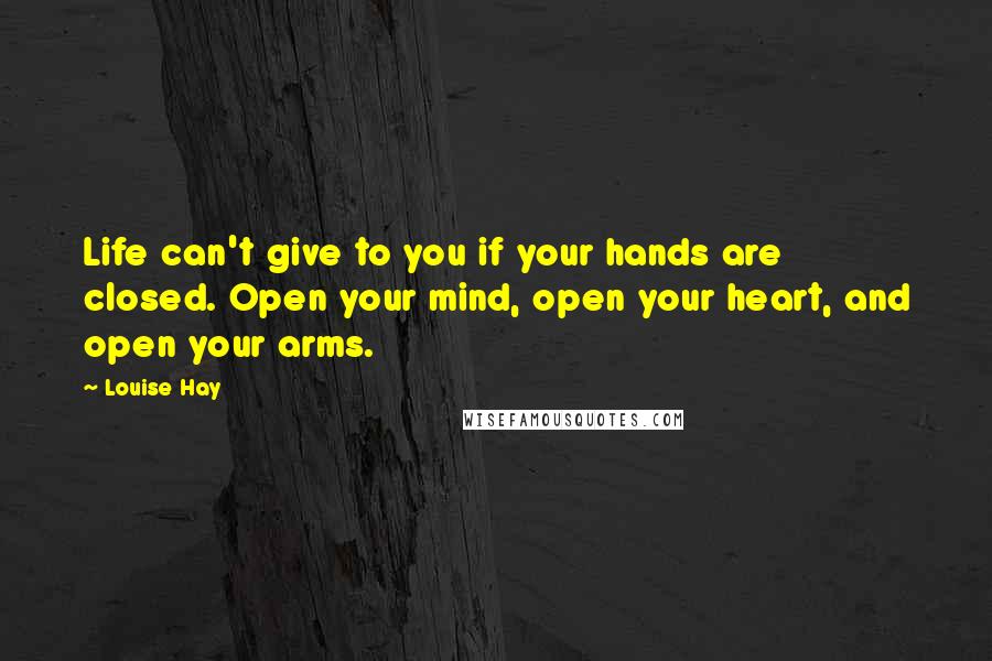 Louise Hay Quotes: Life can't give to you if your hands are closed. Open your mind, open your heart, and open your arms.