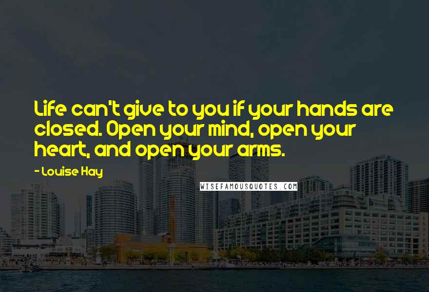 Louise Hay Quotes: Life can't give to you if your hands are closed. Open your mind, open your heart, and open your arms.