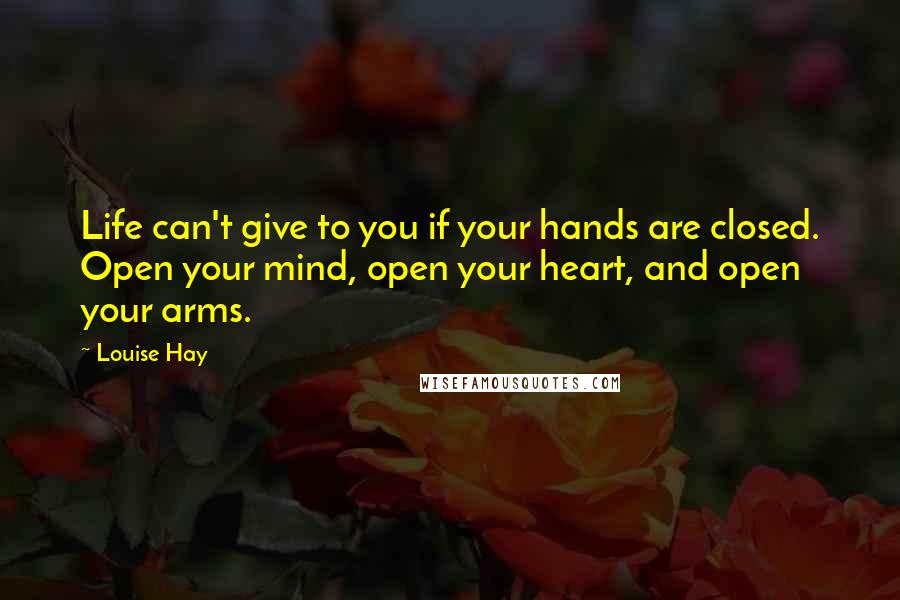 Louise Hay Quotes: Life can't give to you if your hands are closed. Open your mind, open your heart, and open your arms.