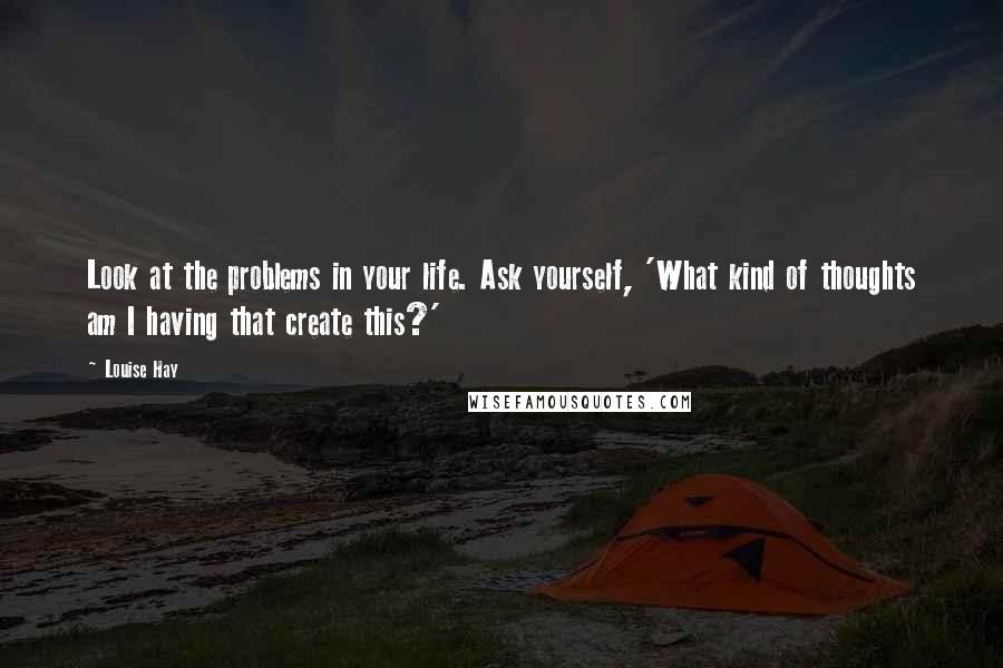 Louise Hay Quotes: Look at the problems in your life. Ask yourself, 'What kind of thoughts am I having that create this?'