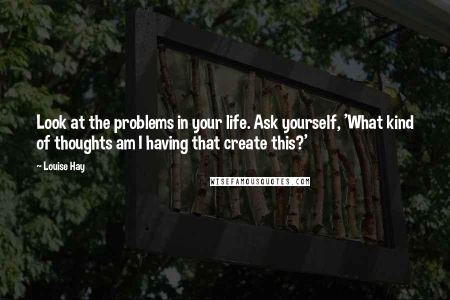 Louise Hay Quotes: Look at the problems in your life. Ask yourself, 'What kind of thoughts am I having that create this?'