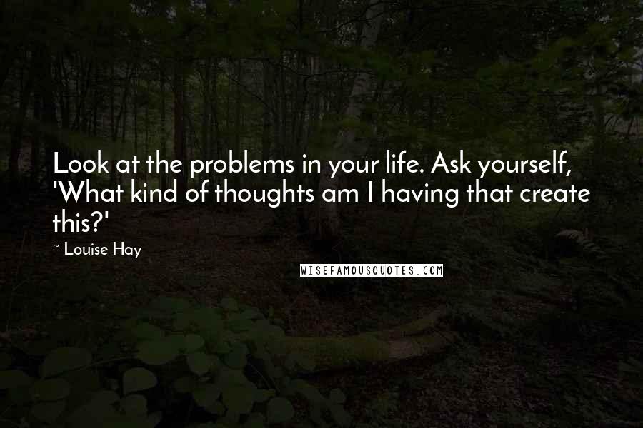 Louise Hay Quotes: Look at the problems in your life. Ask yourself, 'What kind of thoughts am I having that create this?'