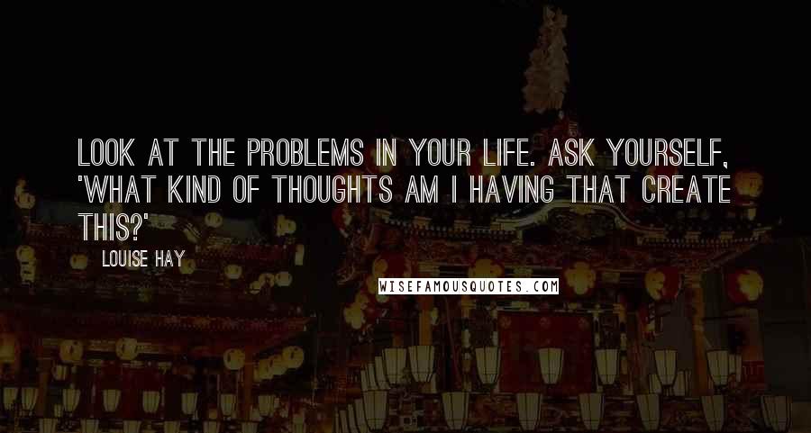 Louise Hay Quotes: Look at the problems in your life. Ask yourself, 'What kind of thoughts am I having that create this?'