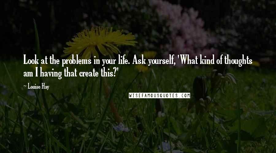 Louise Hay Quotes: Look at the problems in your life. Ask yourself, 'What kind of thoughts am I having that create this?'