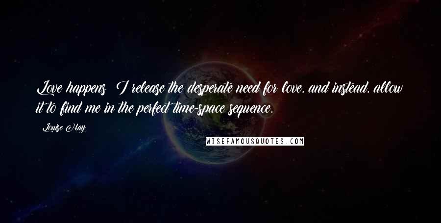 Louise Hay Quotes: Love happens! I release the desperate need for love, and instead, allow it to find me in the perfect time-space sequence.