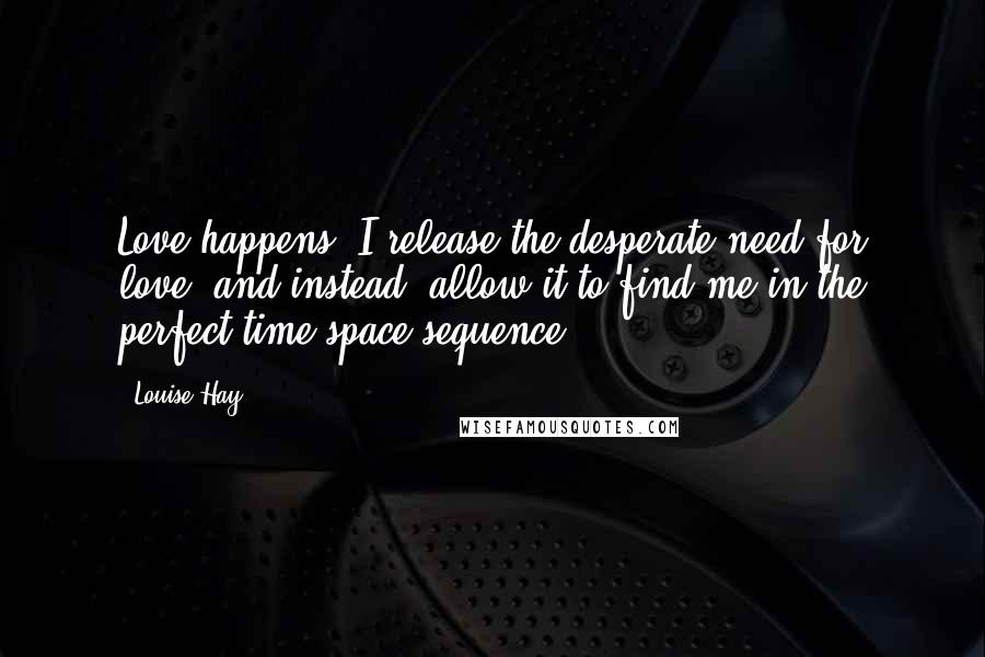 Louise Hay Quotes: Love happens! I release the desperate need for love, and instead, allow it to find me in the perfect time-space sequence.