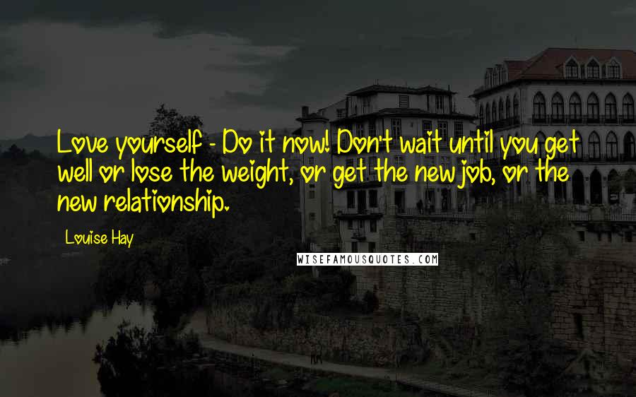 Louise Hay Quotes: Love yourself - Do it now! Don't wait until you get well or lose the weight, or get the new job, or the new relationship.