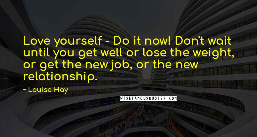 Louise Hay Quotes: Love yourself - Do it now! Don't wait until you get well or lose the weight, or get the new job, or the new relationship.